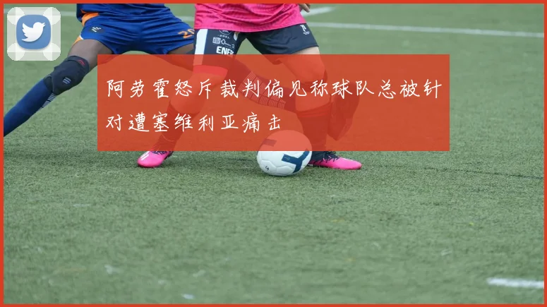 阿劳霍怒斥裁判偏见称球队总被针对遭塞维利亚痛击