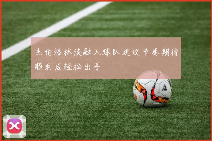 杰伦格林谈融入球队进攻节奏期待顺利后轻松出手