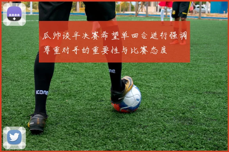 瓜帅谈半决赛希望单回合进行强调尊重对手的重要性与比赛态度