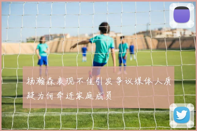 杨瀚森表现不佳引发争议媒体人质疑为何牵连家庭成员
