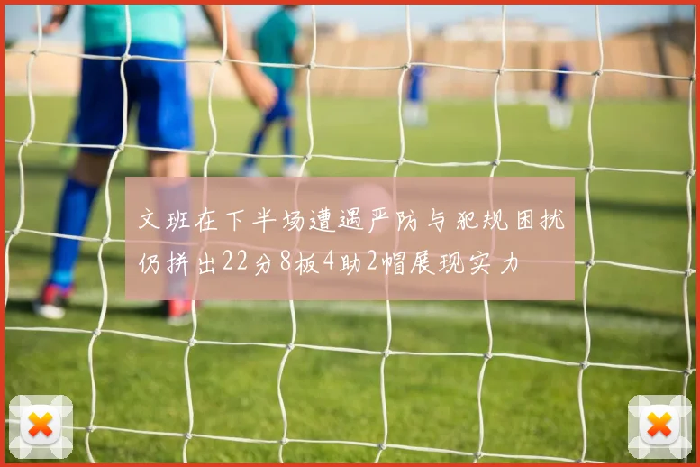 文班在下半场遭遇严防与犯规困扰仍拼出22分8板4助2帽展现实力