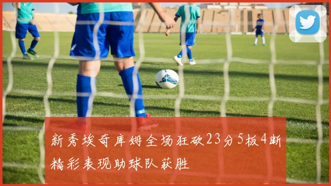 新秀埃奇库姆全场狂砍23分5板4断精彩表现助球队获胜