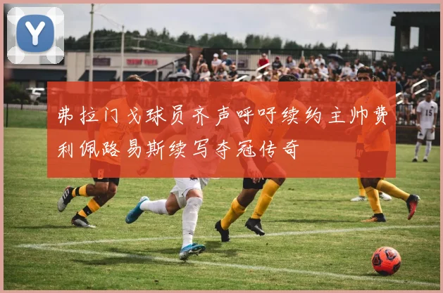 弗拉门戈球员齐声呼吁续约主帅费利佩路易斯续写夺冠传奇