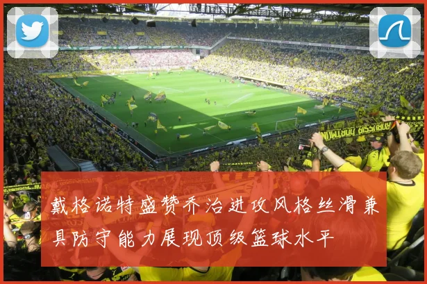 戴格诺特盛赞乔治进攻风格丝滑兼具防守能力展现顶级篮球水平