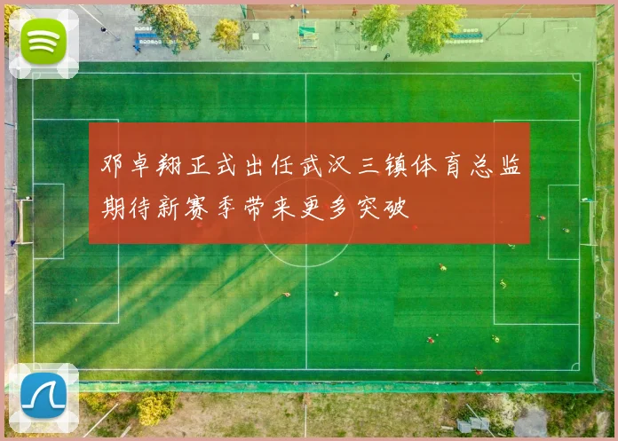 邓卓翔正式出任武汉三镇体育总监期待新赛季带来更多突破