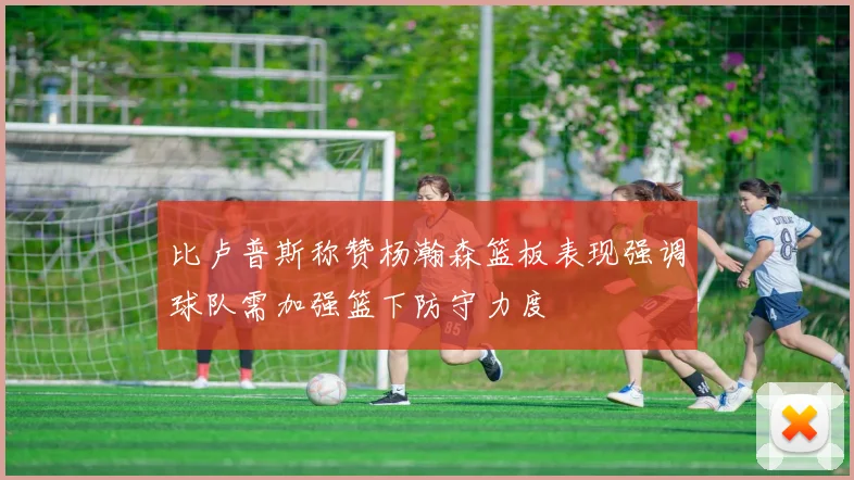 比卢普斯称赞杨瀚森篮板表现强调球队需加强篮下防守力度