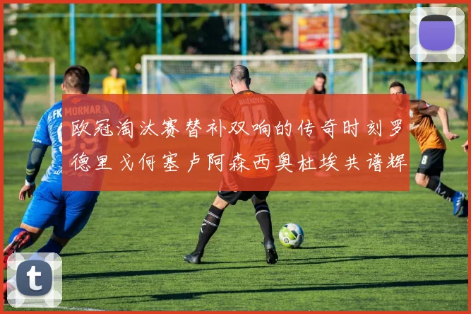 欧冠淘汰赛替补双响的传奇时刻罗德里戈何塞卢阿森西奥杜埃共谱辉煌