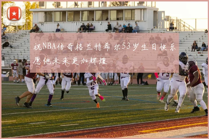 祝NBA传奇格兰特希尔53岁生日快乐愿他未来更加辉煌