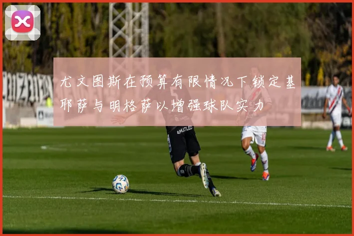 尤文图斯在预算有限情况下锁定基耶萨与明格萨以增强球队实力