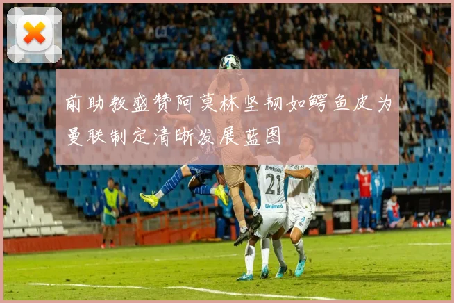 前助教盛赞阿莫林坚韧如鳄鱼皮为曼联制定清晰发展蓝图