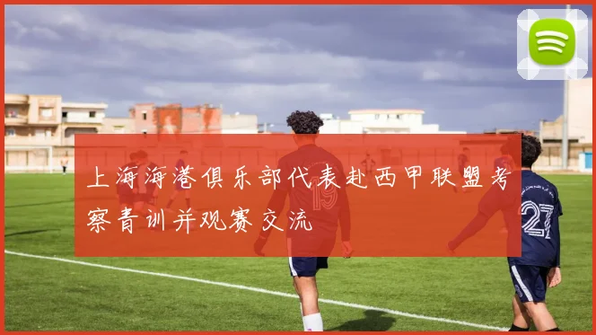 上海海港俱乐部代表赴西甲联盟考察青训并观赛交流