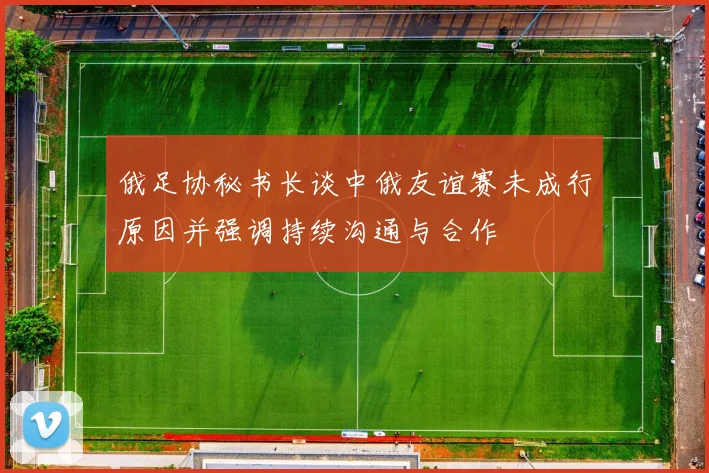 俄足协秘书长谈中俄友谊赛未成行原因并强调持续沟通与合作