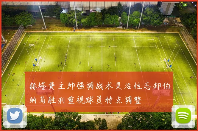 赫塔费主帅强调战术灵活性忘却伯纳乌胜利重视球员特点调整