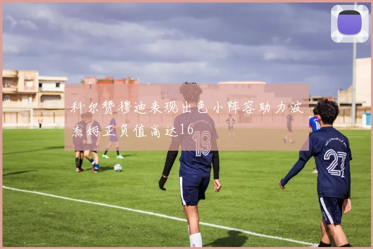科尔赞穆迪表现出色小阵容助力波杰姆正负值高达16