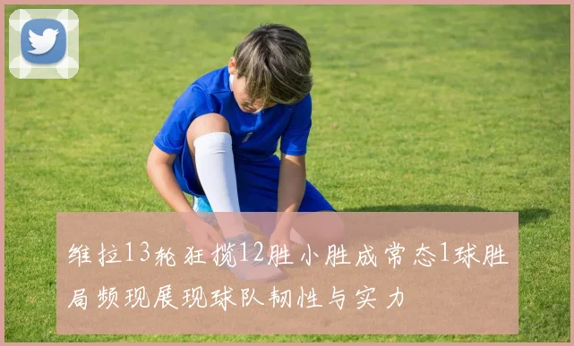 维拉13轮狂揽12胜小胜成常态1球胜局频现展现球队韧性与实力