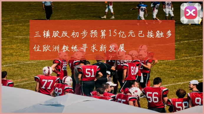 三镇股改初步预算15亿元已接触多位欧洲教练寻求新发展