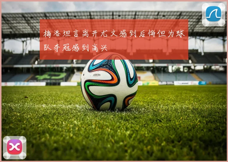 梅洛坦言离开尤文感到后悔但为球队夺冠感到高兴