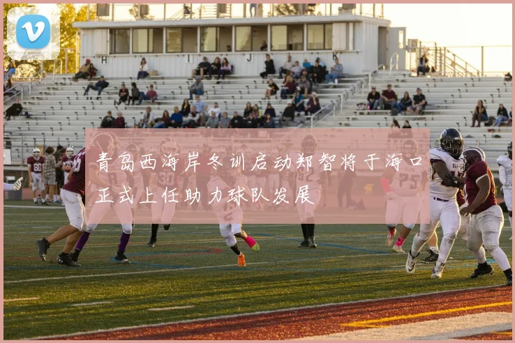 青岛西海岸冬训启动郑智将于海口正式上任助力球队发展