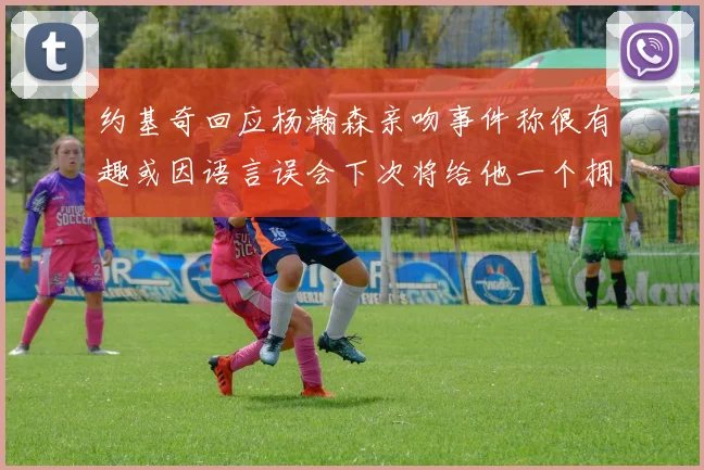 约基奇回应杨瀚森亲吻事件称很有趣或因语言误会下次将给他一个拥抱